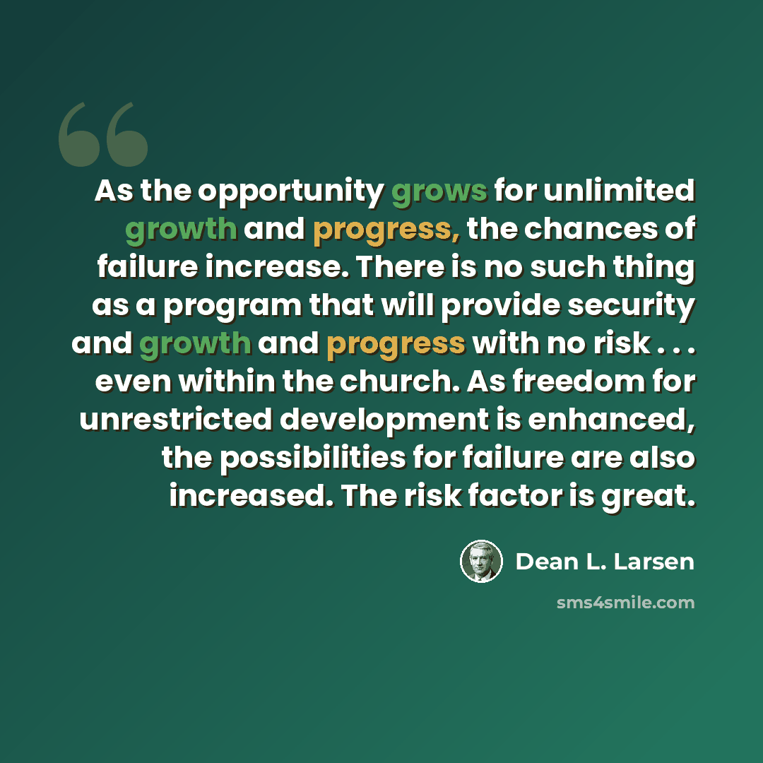 “As the opportunity grows for unlimited growth and progress, the chances of failure increase. There is no such thing as a program that will provide security and growth and progress with no risk . . . even within the church. As freedom for unrestricted development is enhanced, the possibilities for…” quote by Dean L. Larsen