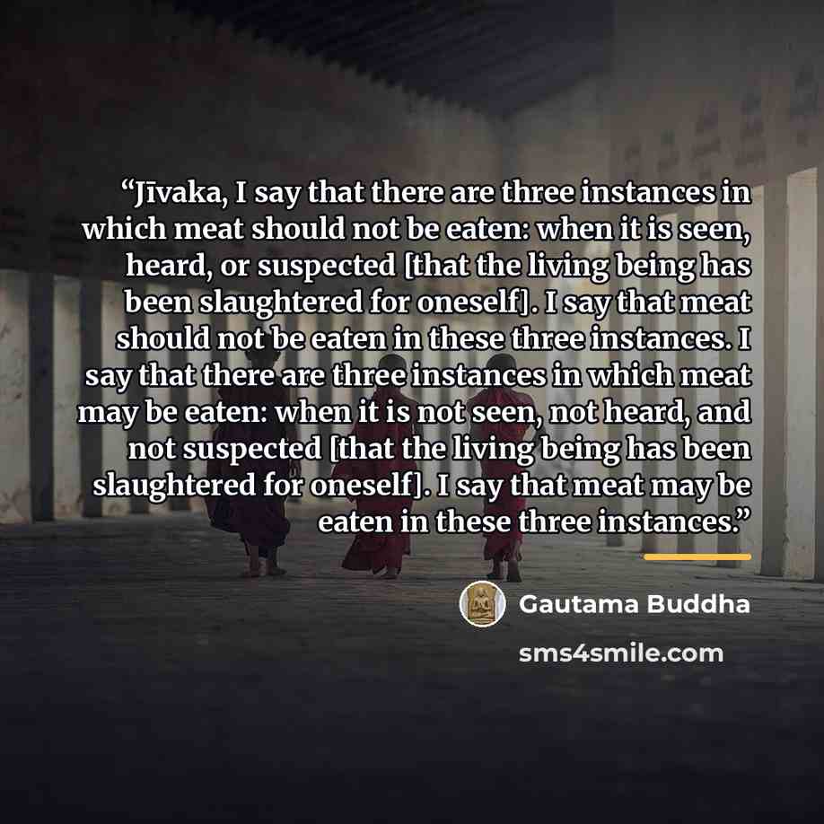 “Jīvaka, I say that there are three instances in which meat should not be eaten: when it is seen, heard, or suspected [that the living being has been slaughtered for oneself]. I say that meat should not be eaten in these three instances. I say that there are three instances in which meat may be…” quote by Gautama Buddha
