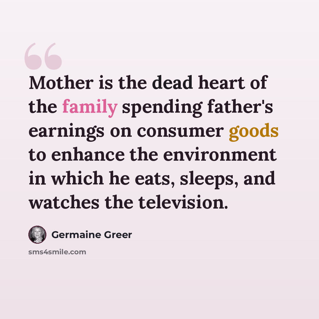 “Mother is the dead heart of the family spending father's earnings on consumer goods to enhance the environment in which he eats, sleeps, and watches the television.” quote by Germaine Greer