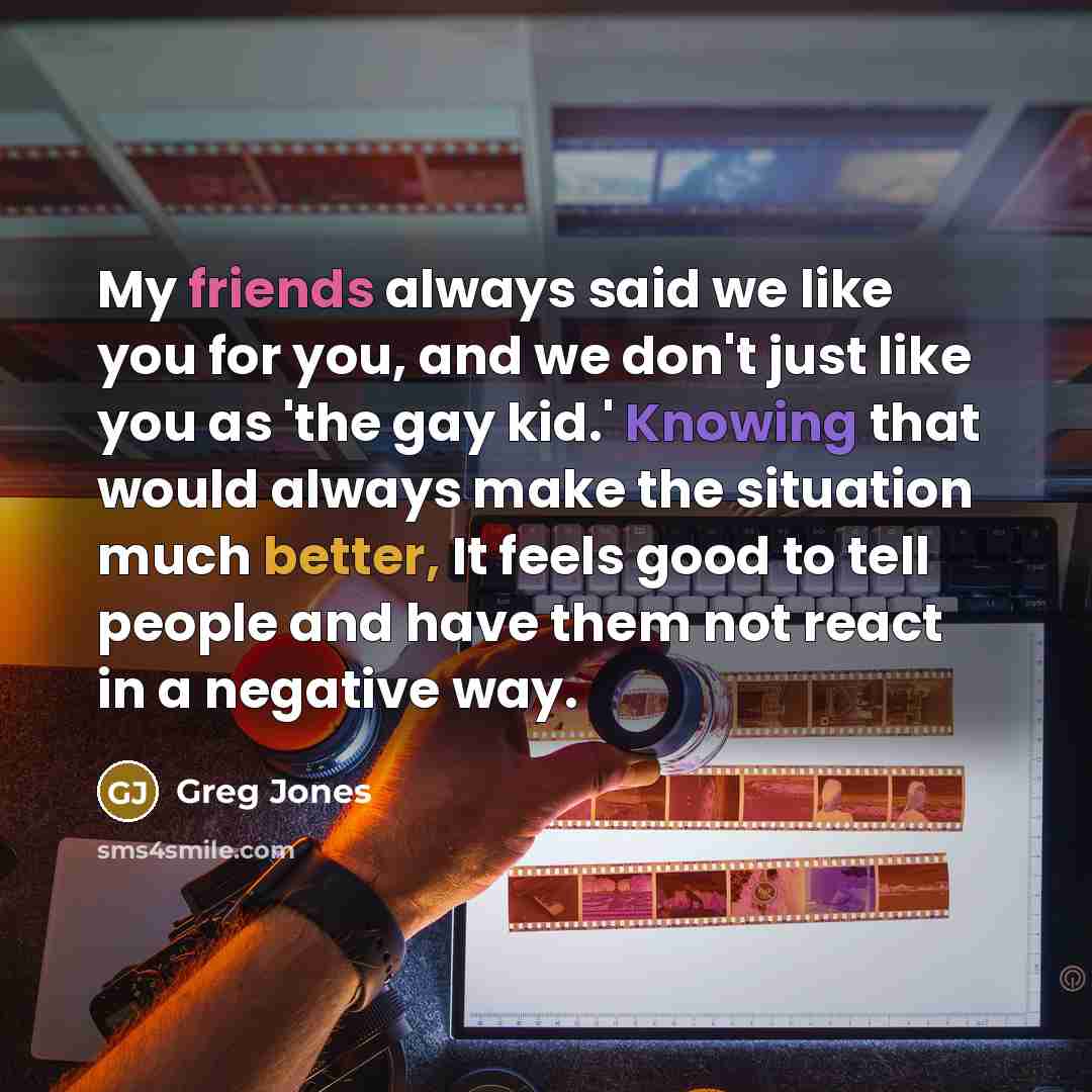 “My friends always said we like you for you, and we don't just like you as 'the gay kid.' Knowing that would always make the situation much better, It feels good to tell people and have them not react in a negative way.” quote by Greg Jones