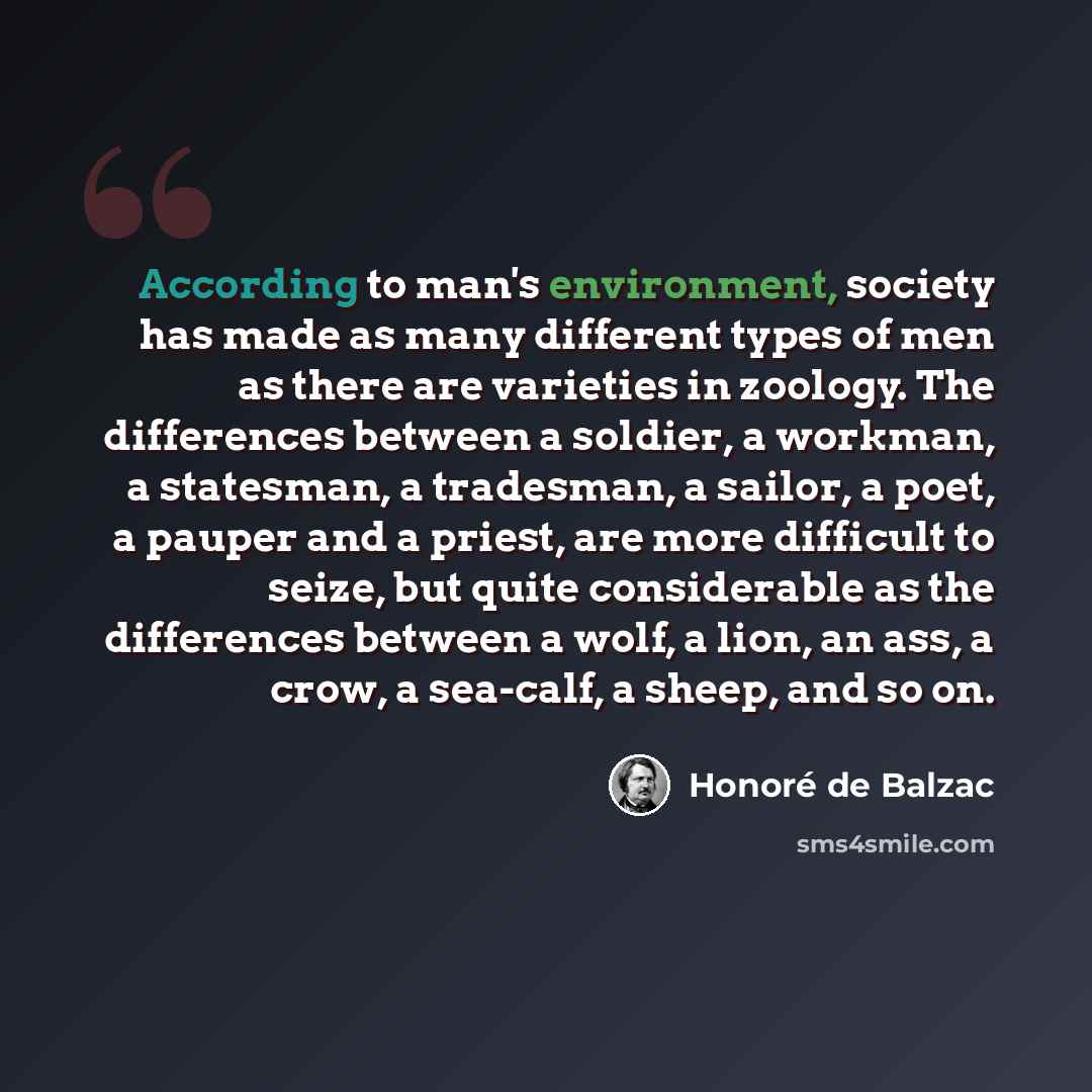 “According to man's environment, society has made as many different types of men as there are varieties in zoology. The differences between a soldier, a workman, a statesman, a tradesman, a sailor, a poet, a pauper and a priest, are more difficult to seize, but quite considerable as the differences…” quote by Honore de Balzac