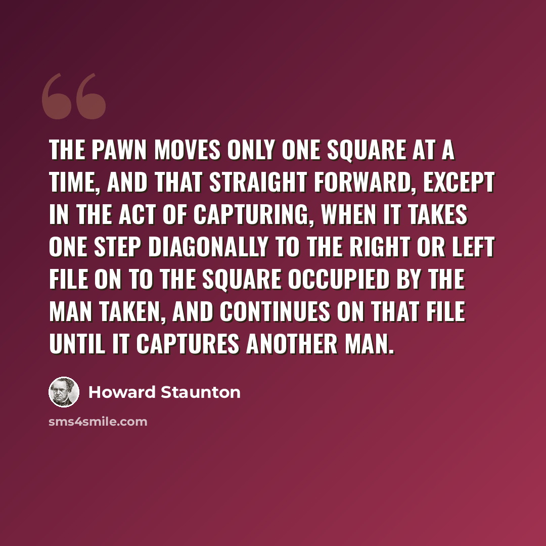 “The Pawn moves only one square at a time, and that straight forward, except in the act of capturing, when it takes one step diagonally to the right or left file on to the square occupied by the man taken, and continues on that file until it captures another man.” quote by Howard Staunton