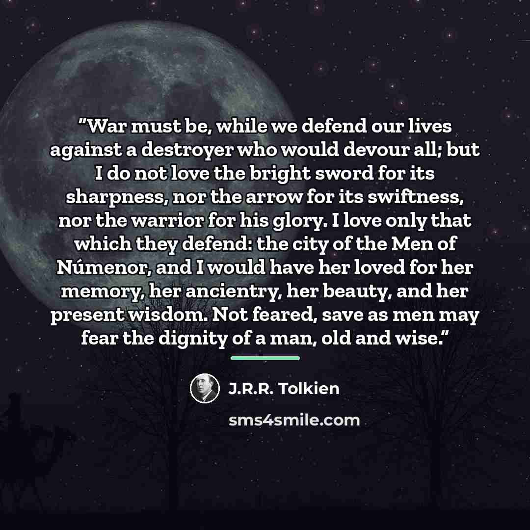 “War must be, while we defend our lives against a destroyer who would devour all; but I do not love the bright sword for its sharpness, nor the arrow for its swiftness, nor the warrior for his glory. I love only that which they defend: the city of the Men of Númenor, and I would have her loved for…” quote by J.R.R. Tolkien