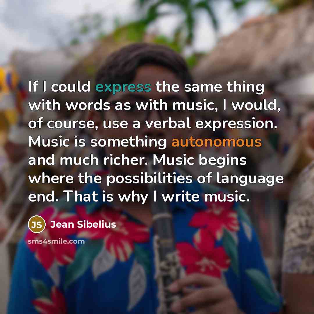 “If I could express the same thing with words as with music, I would, of course, use a verbal expression. Music is something autonomous and much richer. Music begins where the possibilities of language end. That is why I write music.” quote by Jean Sibelius
