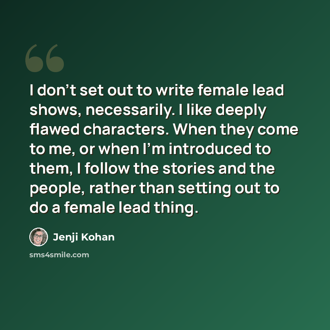 “I don't set out to write female lead shows, necessarily. I like deeply flawed characters. When they come to me, or when I'm introduced to them, I follow the stories and the people, rather than setting out to do a female lead thing.” quote by Jenji Kohan