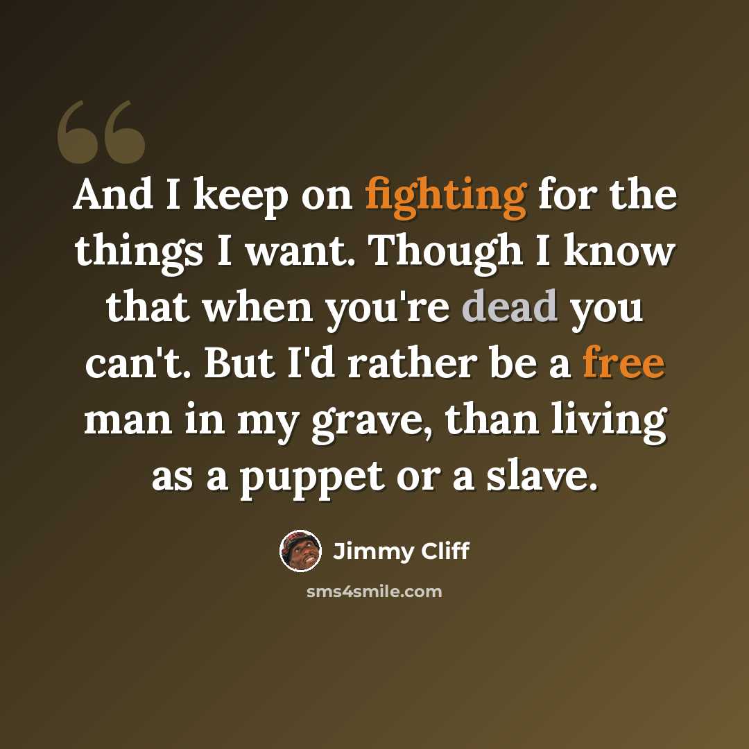 “And I keep on fighting for the things I want. Though I know that when you're dead you can't. But I'd rather be a free man in my grave, than living as a puppet or a slave.” quote by Jimmy Cliff