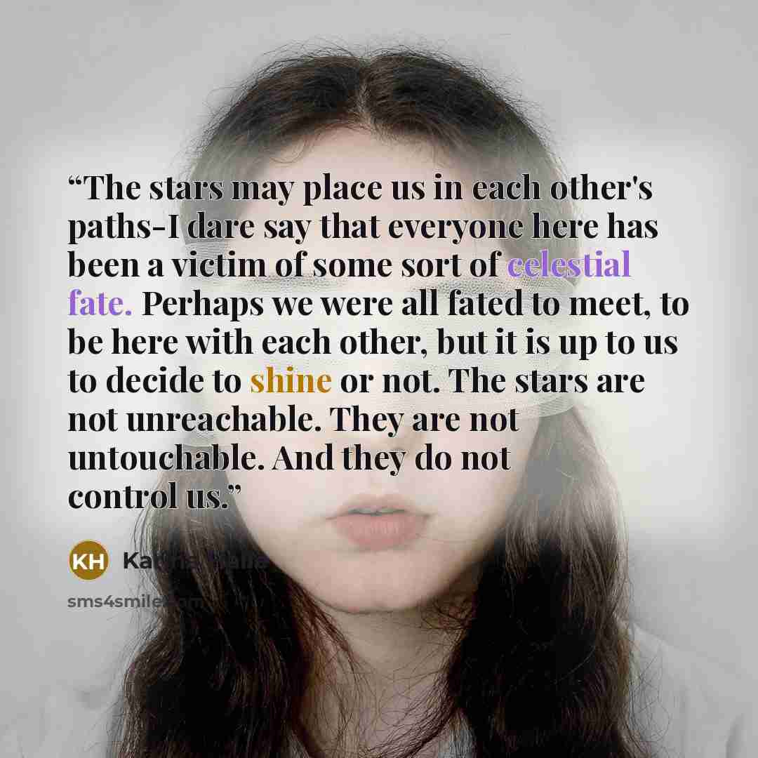 “The stars may place us in each other's paths-I dare say that everyone here has been a victim of some sort of celestial fate. Perhaps we were all fated to meet, to be here with each other, but it is up to us to decide to shine or not. The stars are not unreachable. They are not untouchable. And…” quote by Karina Halle