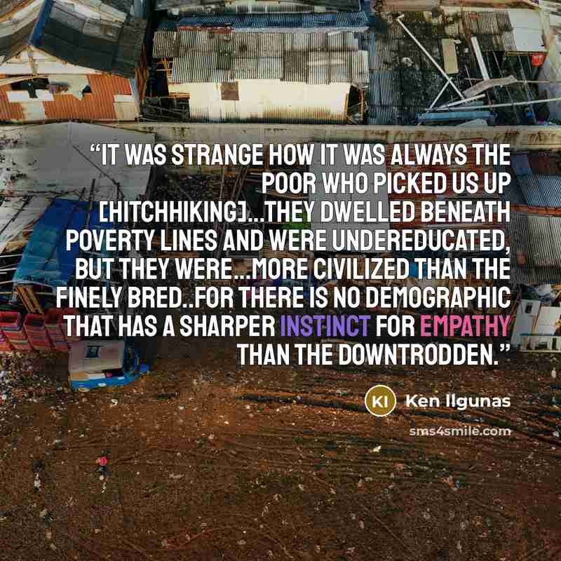“It was strange how it was always the poor who picked us up [hitchhiking]...They dwelled beneath poverty lines and were undereducated, but they were...more civilized than the finely bred..for there is no demographic that has a sharper instinct for empathy than the downtrodden.” quote by Ken Ilgunas