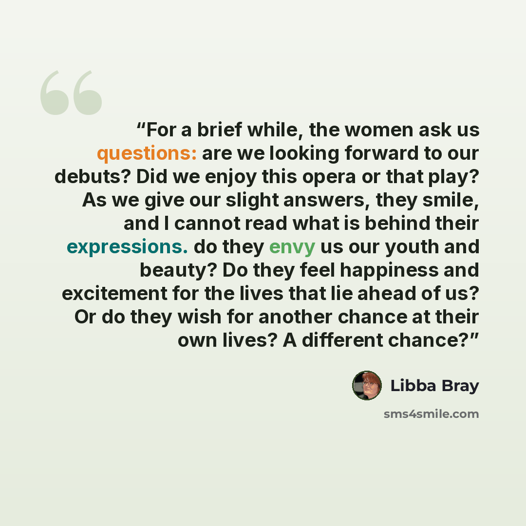 “For a brief while, the women ask us questions: are we looking forward to our debuts? Did we enjoy this opera or that play? As we give our slight answers, they smile, and I cannot read what is behind their expressions. do they envy us our youth and beauty? Do they feel happiness and excitement for…” quote by Libba Bray