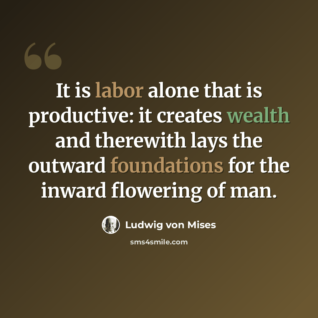 “It is labor alone that is productive: it creates wealth and therewith lays the outward foundations for the inward flowering of man.” quote by Ludwig von Mises