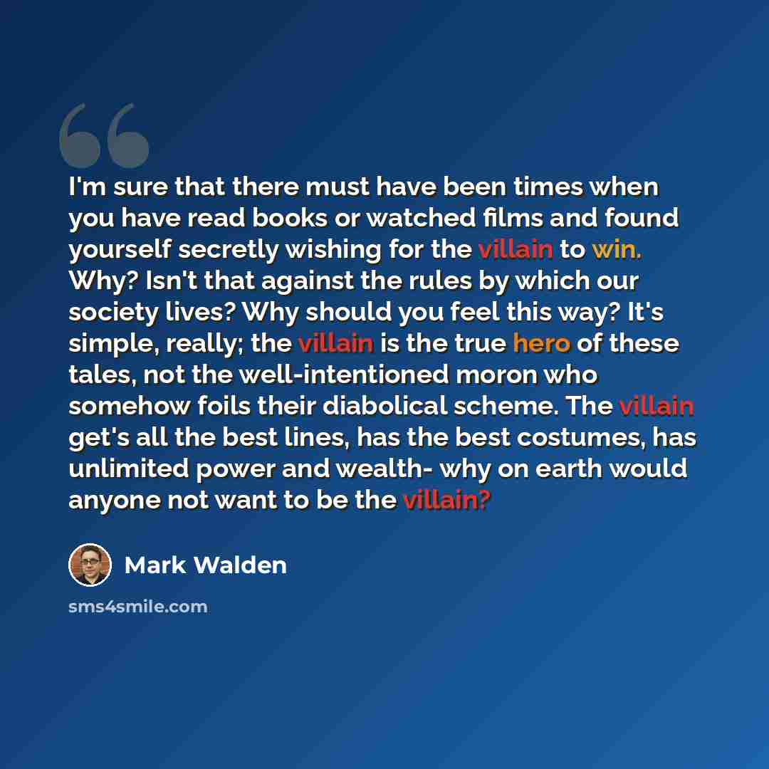 “I'm sure that there must have been times when you have read books or watched films and found yourself secretly wishing for the villain to win. Why? Isn't that against the rules by which our society lives? Why should you feel this way? It's simple, really; the villain is the true hero of these…” quote by Mark Walden