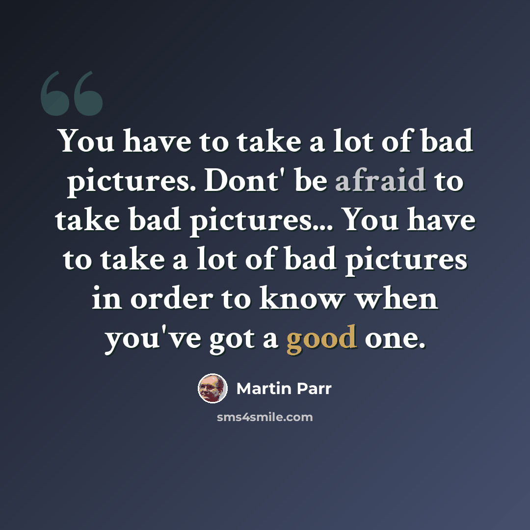 “You have to take a lot of bad pictures. Dont' be afraid to take bad pictures... You have to take a lot of bad pictures in order to know when you've got a good one.” quote by Martin Parr