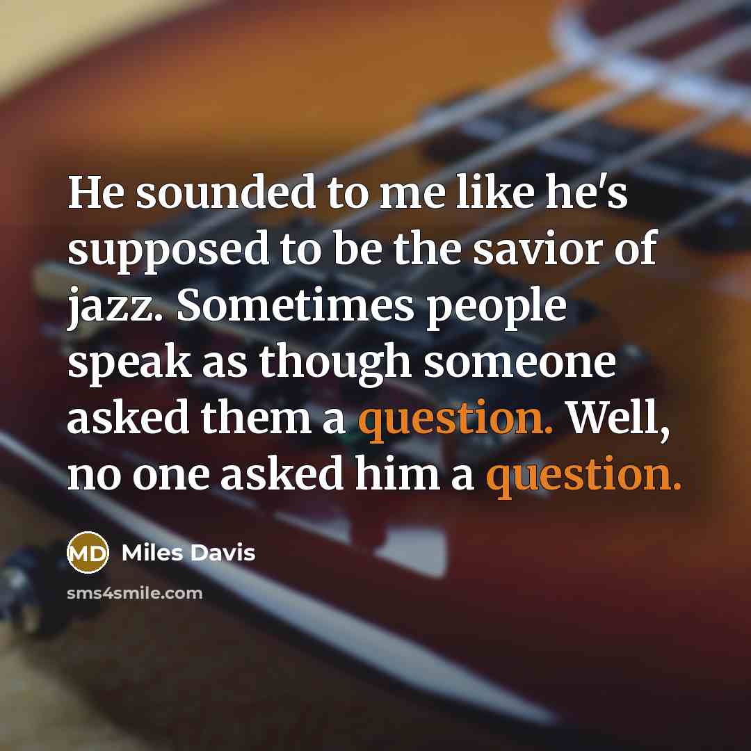 “He sounded to me like he's supposed to be the savior of jazz. Sometimes people speak as though someone asked them a question. Well, no one asked him a question.” quote by Miles Davis