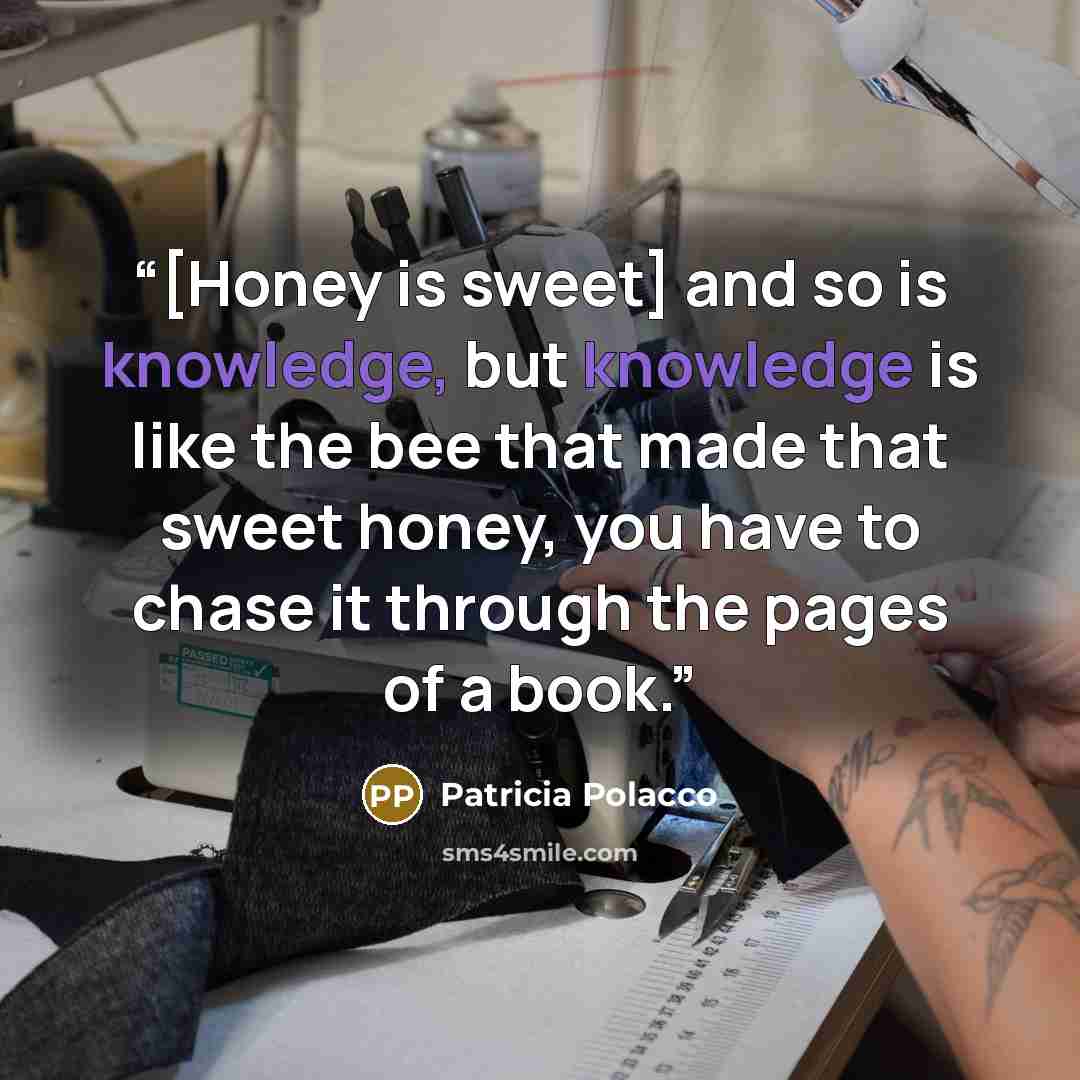 “[Honey is sweet] and so is knowledge, but knowledge is like the bee that made that sweet honey, you have to chase it through the pages of a book.” quote by Patricia Polacco