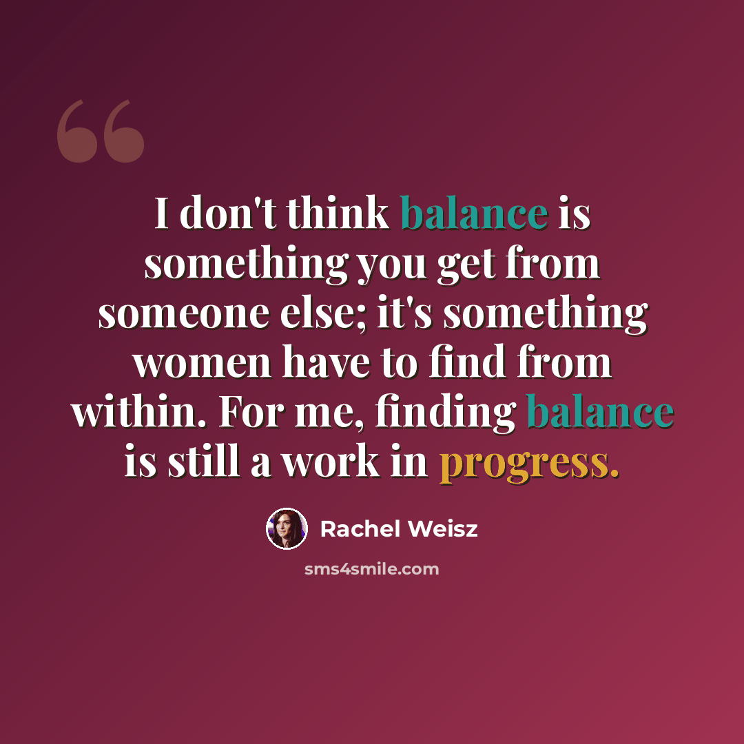 “I don't think balance is something you get from someone else; it's something women have to find from within. For me, finding balance is still a work in progress.” quote by Rachel Weisz