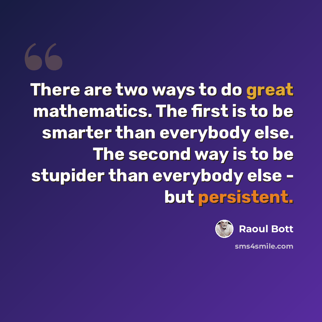 “There are two ways to do great mathematics. The first is to be smarter than everybody else. The second way is to be stupider than everybody else - but persistent.” quote by Raoul Bott