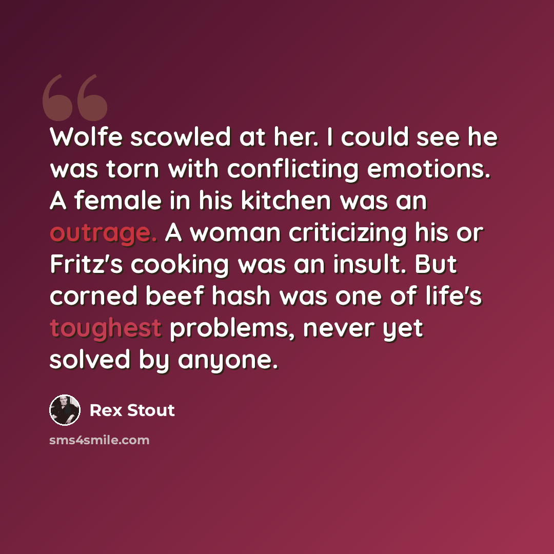 “Wolfe scowled at her. I could see he was torn with conflicting emotions. A female in his kitchen was an outrage. A woman criticizing his or Fritz's cooking was an insult. But corned beef hash was one of life's toughest problems, never yet solved by anyone.” quote by Rex Stout