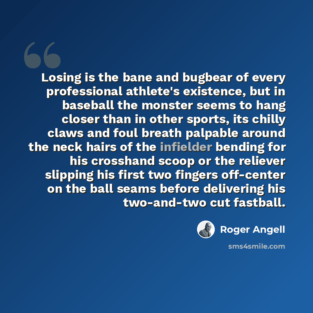 “Losing is the bane and bugbear of every professional athlete's existence, but in baseball the monster seems to hang closer than in other sports, its chilly claws and foul breath palpable around the neck hairs of the infielder bending for his crosshand scoop or the reliever slipping his first two…” quote by Roger Angell