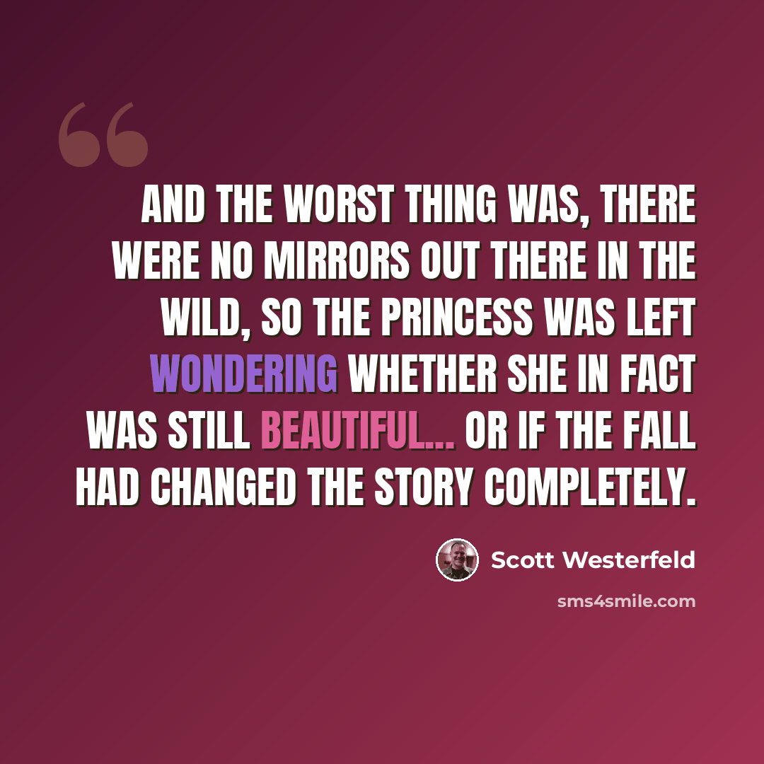“And the worst thing was, there were no mirrors out there in the wild, so the princess was left wondering whether she in fact was still beautiful... or if the fall had changed the story completely.” quote by Scott Westerfeld