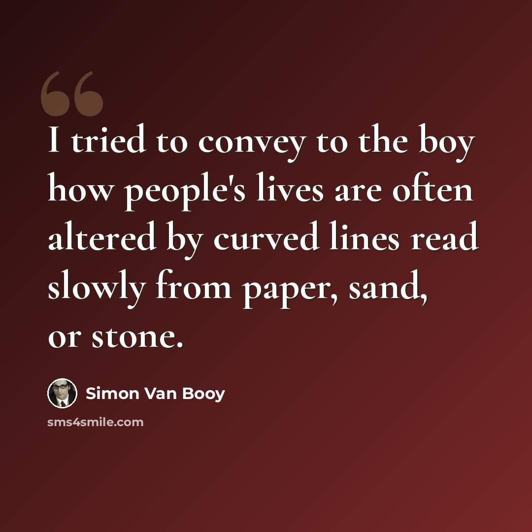 “I tried to convey to the boy how people's lives are often altered by curved lines read slowly from paper, sand, or stone.” quote by Simon Van Booy