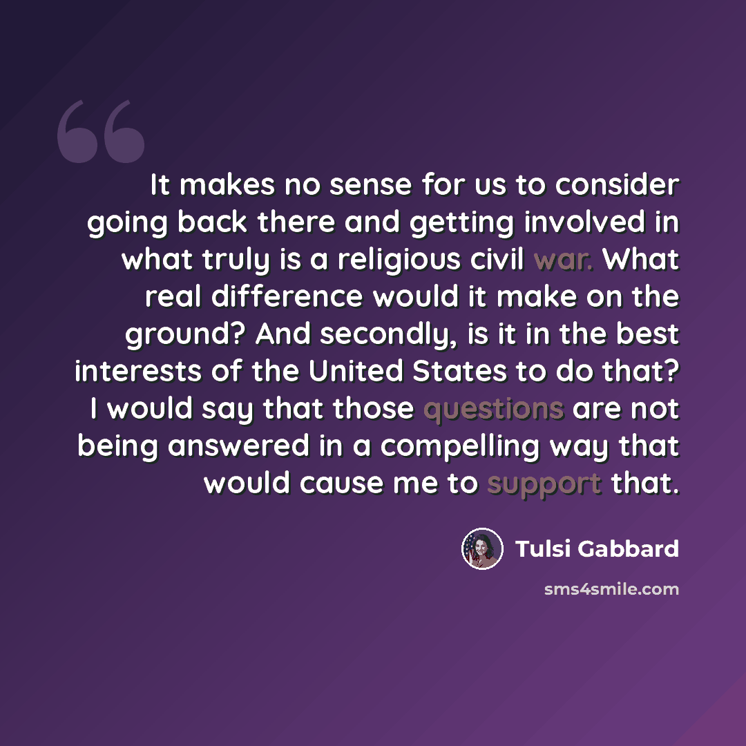 “It makes no sense for us to consider going back there and getting involved in what truly is a religious civil war. What real difference would it make on the ground? And secondly, is it in the best interests of the United States to do that? I would say that those questions are not being answered in…” quote by Tulsi Gabbard