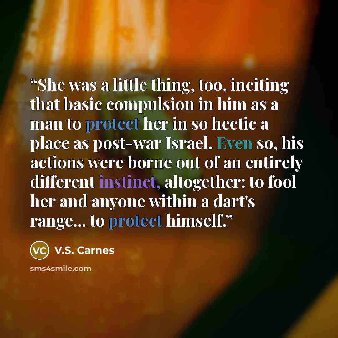 “She was a little thing, too, inciting that basic compulsion in him as a man to protect her in so hectic a place as post-war Israel. Even so, his actions were borne out of an entirely different instinct, altogether: to fool her and anyone within a dart's range... to protect himself.” quote by V.S. Carnes