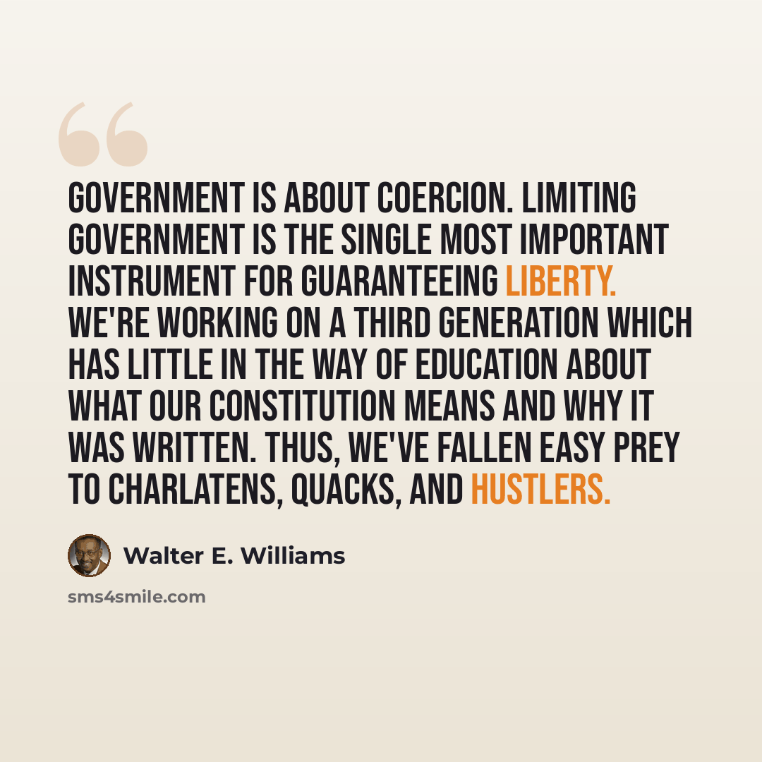 “Government is about coercion. Limiting government is the single most important instrument for guaranteeing liberty. We're working on a third generation which has little in the way of education about what our Constitution means and why it was written. Thus, we've fallen easy prey to charlatens…” quote by Walter E. Williams