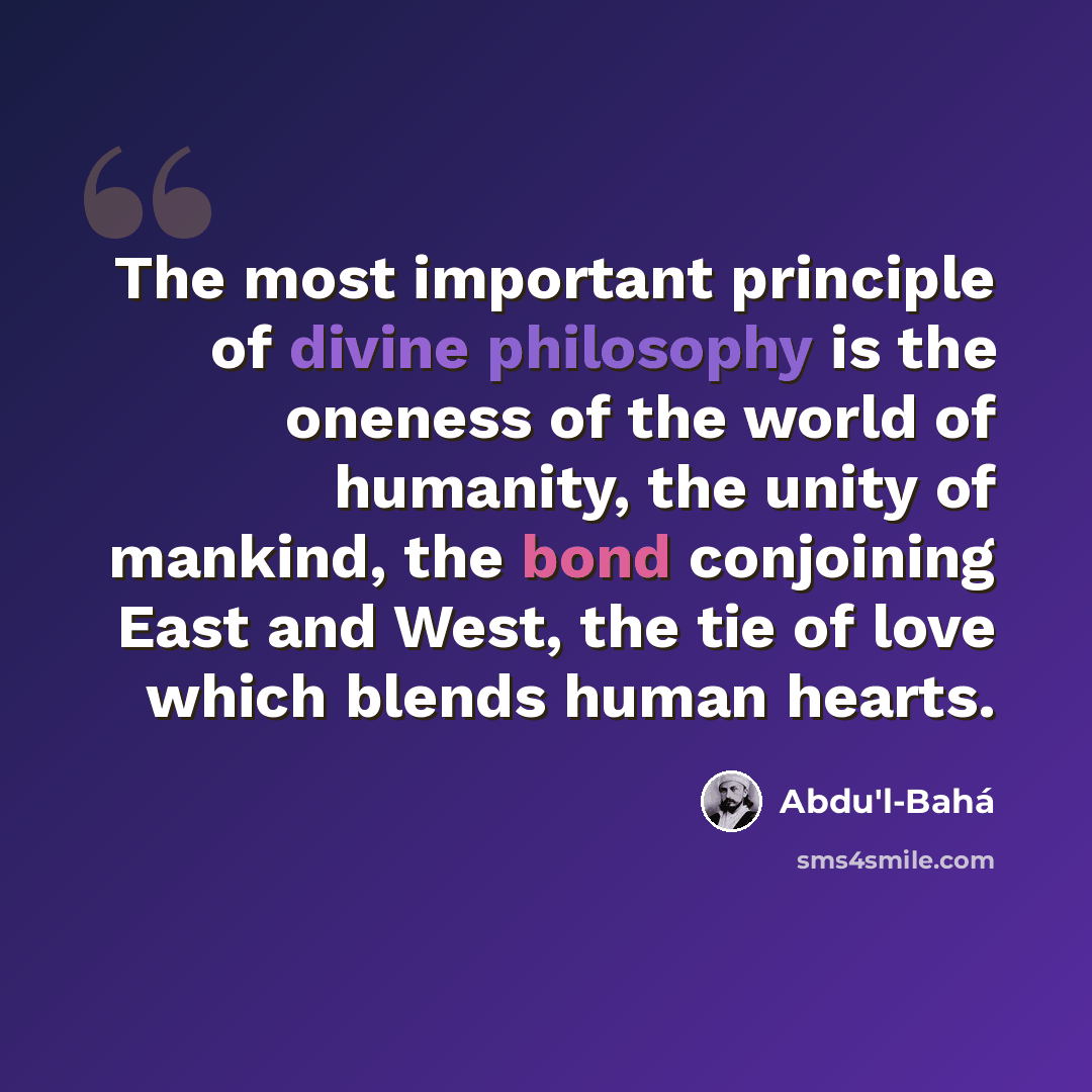 “The most important principle of divine philosophy is the oneness of the world of humanity, the unity of mankind, the bond conjoining East and West, the tie of love which blends human hearts.” quote by Abdu'l-Bahá