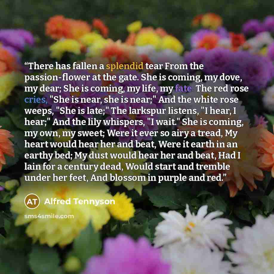 “There has fallen a splendid tear From the passion-flower at the gate. She is coming, my dove, my dear; She is coming, my life, my fate. The red rose cries, "She is near, she is near;" And the white rose weeps, "She is late;" The larkspur listens, "I hear, I hear;" And the lily whispers, "I wait."…” quote by Alfred Tennyson