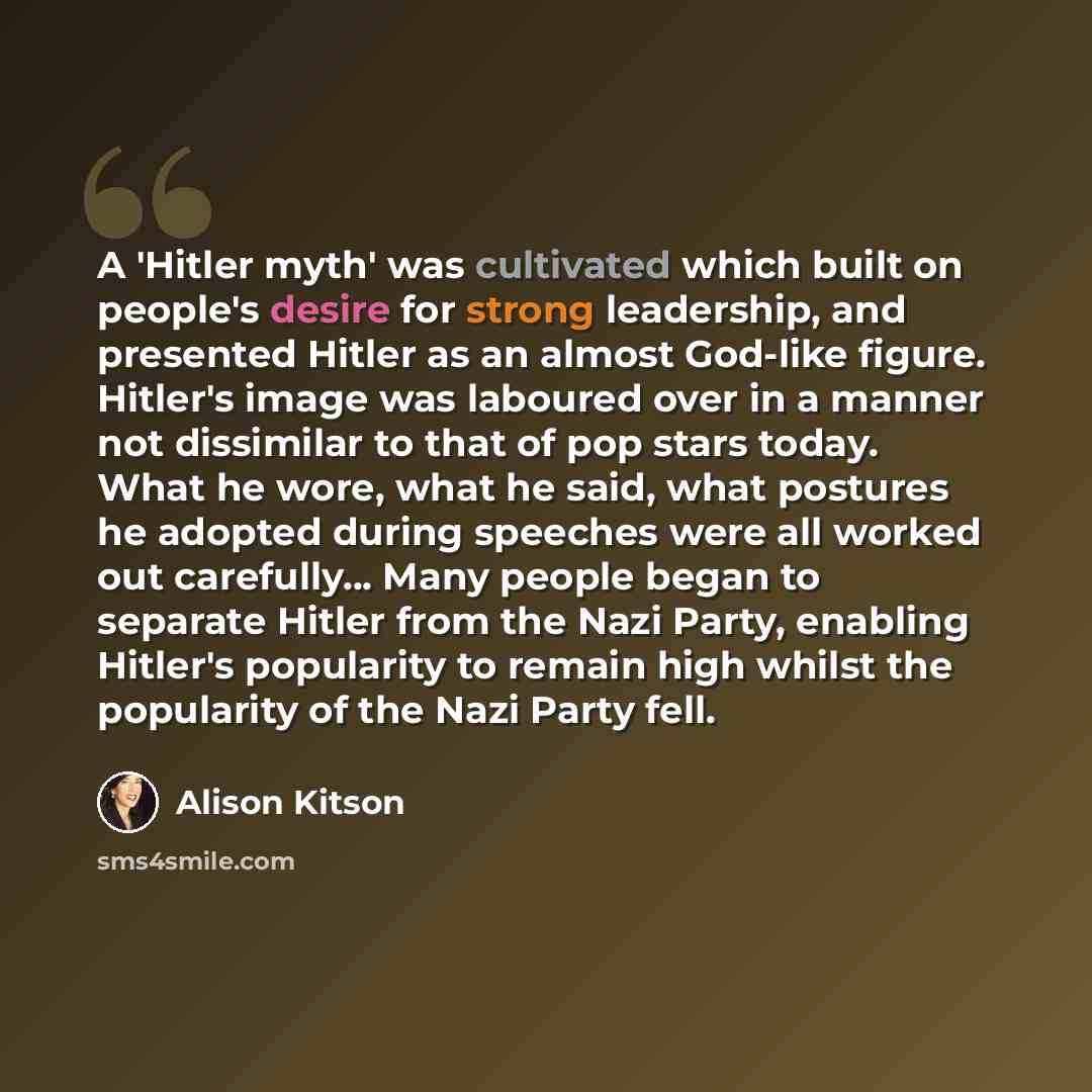 “A 'Hitler myth' was cultivated which built on people's desire for strong leadership, and presented Hitler as an almost God-like figure. Hitler's image was laboured over in a manner not dissimilar to that of pop stars today. What he wore, what he said, what postures he adopted during speeches were…” quote by Alison Kitson