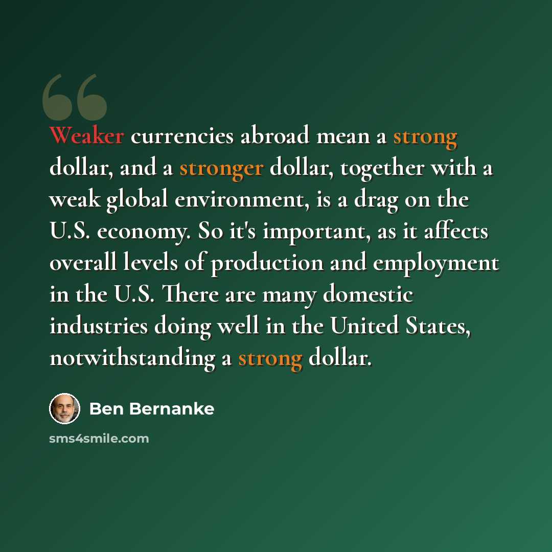 “Weaker currencies abroad mean a strong dollar, and a stronger dollar, together with a weak global environment, is a drag on the U.S. economy. So it's important, as it affects overall levels of production and employment in the U.S. There are many domestic industries doing well in the United States…” quote by Ben Bernanke