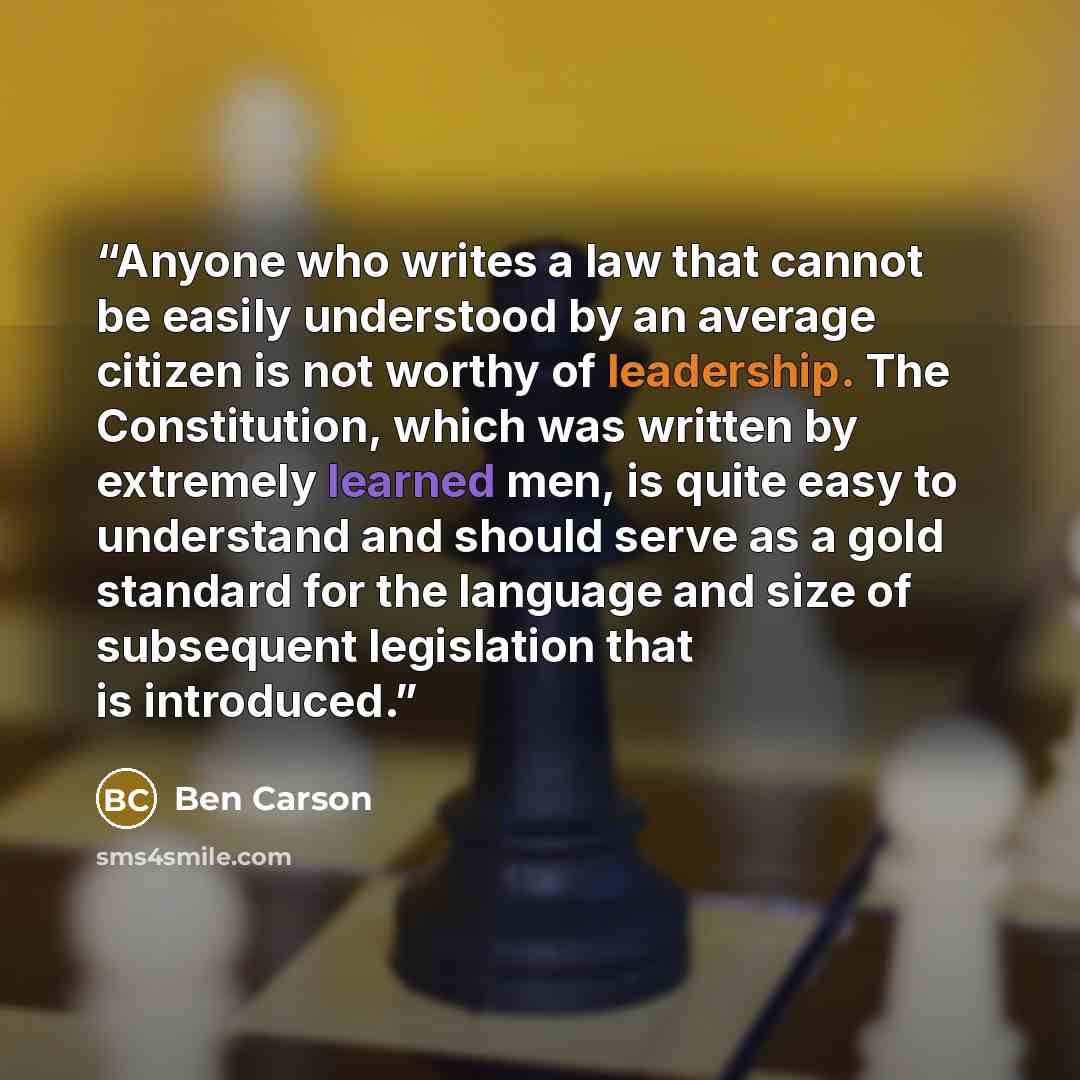“Anyone who writes a law that cannot be easily understood by an average citizen is not worthy of leadership. The Constitution, which was written by extremely learned men, is quite easy to understand and should serve as a gold standard for the language and size of subsequent legislation that is…” quote by Ben Carson
