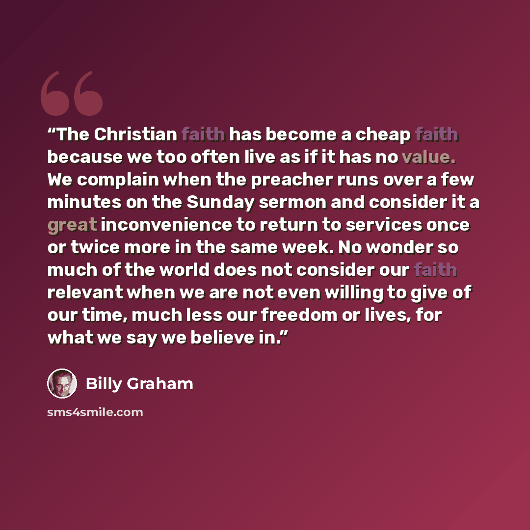 “The Christian faith has become a cheap faith because we too often live as if it has no value. We complain when the preacher runs over a few minutes on the Sunday sermon and consider it a great inconvenience to return to services once or twice more in the same week. No wonder so much of the world…” quote by Billy Graham