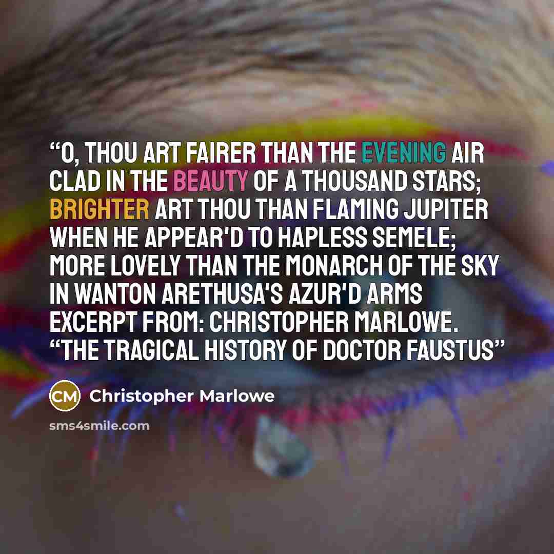 “O, thou art fairer than the evening air Clad in the beauty of a thousand stars; Brighter art thou than flaming Jupiter When he appear'd to hapless Semele; More lovely than the monarch of the sky In wanton Arethusa's azur'd arms Excerpt From: Christopher Marlowe. “The Tragical History of Doctor…” quote by Christopher Marlowe