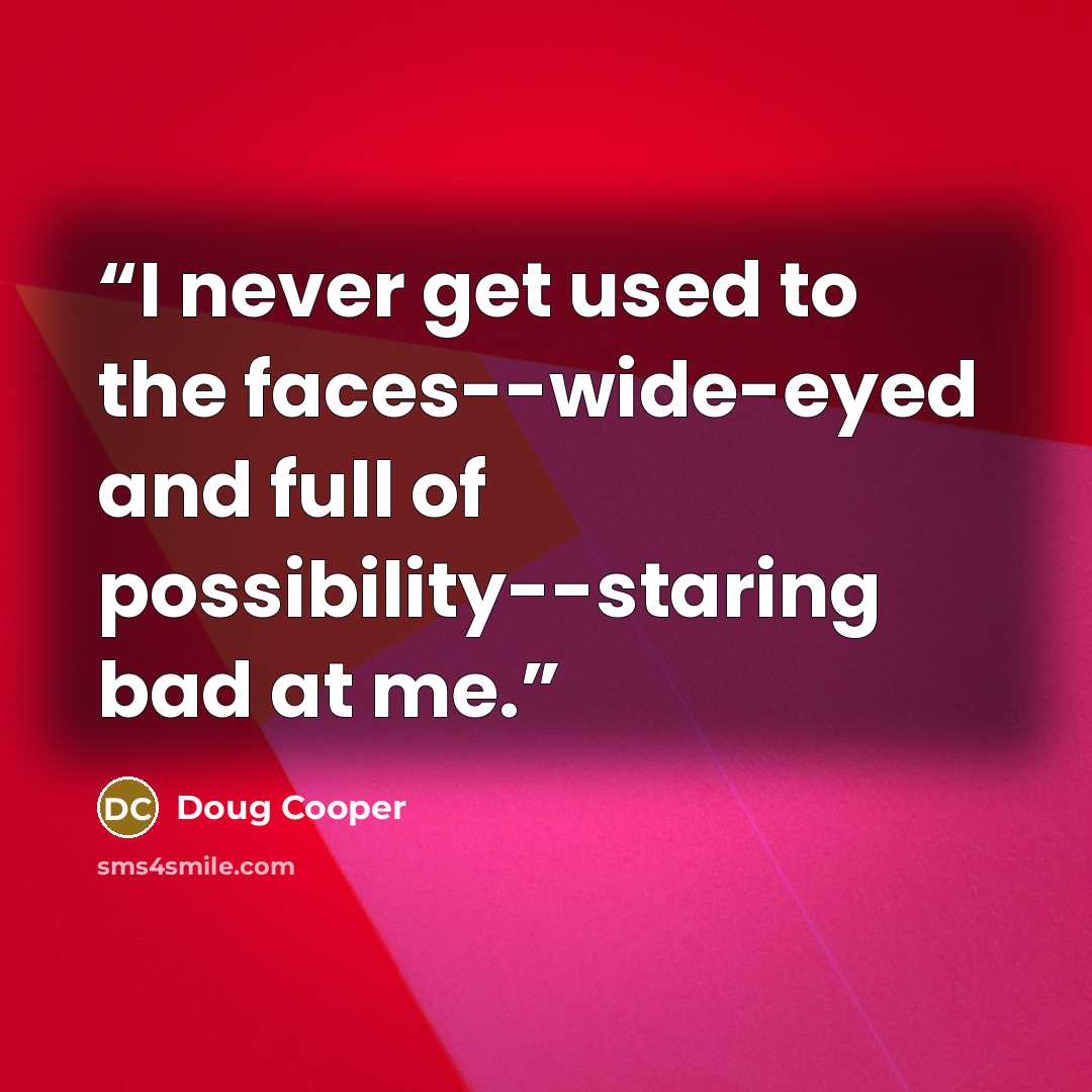 “I never get used to the faces--wide-eyed and full of possibility--staring bad at me.” quote by Doug Cooper
