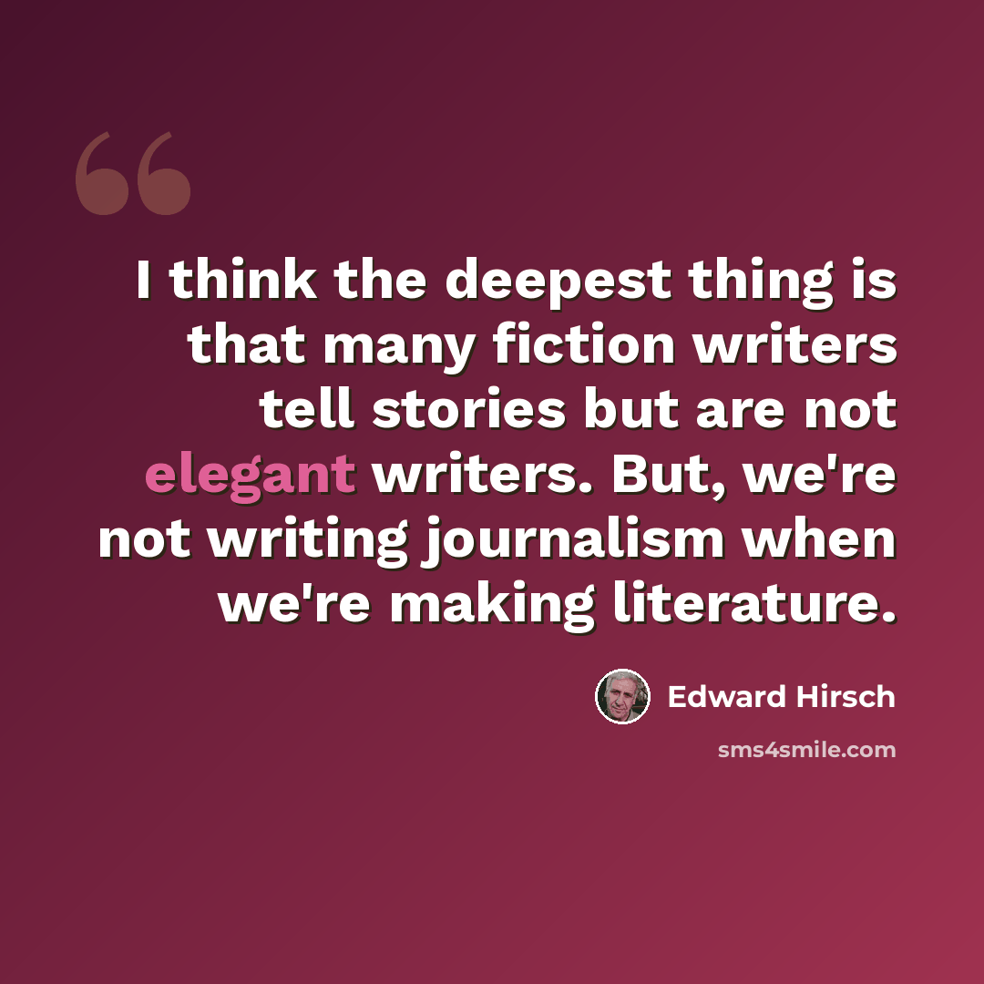 “I think the deepest thing is that many fiction writers tell stories but are not elegant writers. But, we're not writing journalism when we're making literature.” quote by Edward Hirsch