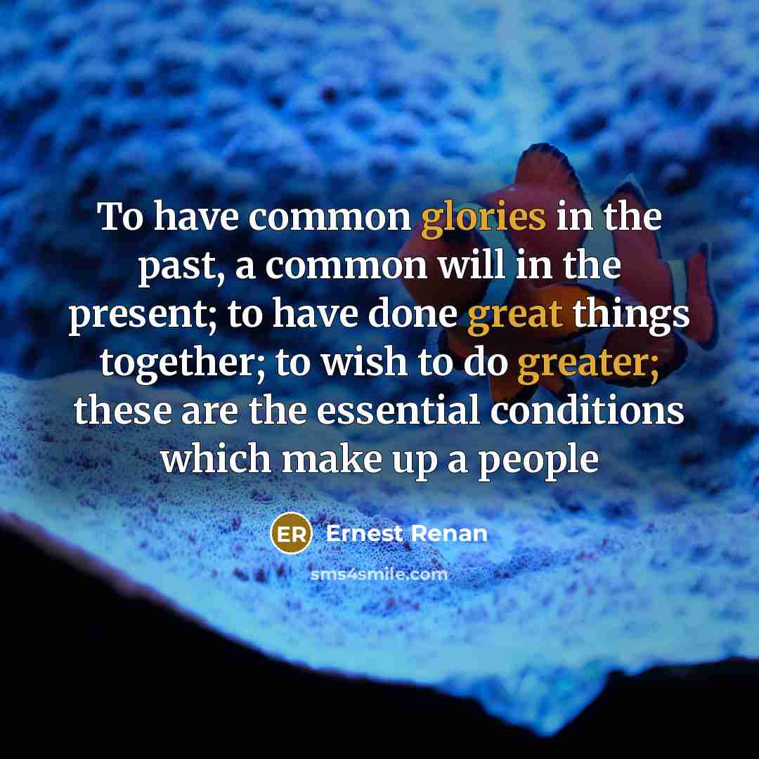 “To have common glories in the past, a common will in the present; to have done great things together; to wish to do greater; these are the essential conditions which make up a people” quote by Ernest Renan