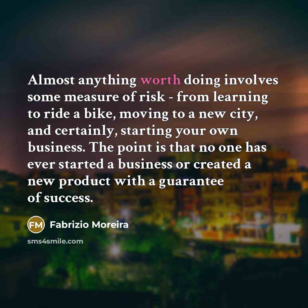 “Almost anything worth doing involves some measure of risk - from learning to ride a bike, moving to a new city, and certainly, starting your own business. The point is that no one has ever started a business or created a new product with a guarantee of success.” quote by Fabrizio Moreira