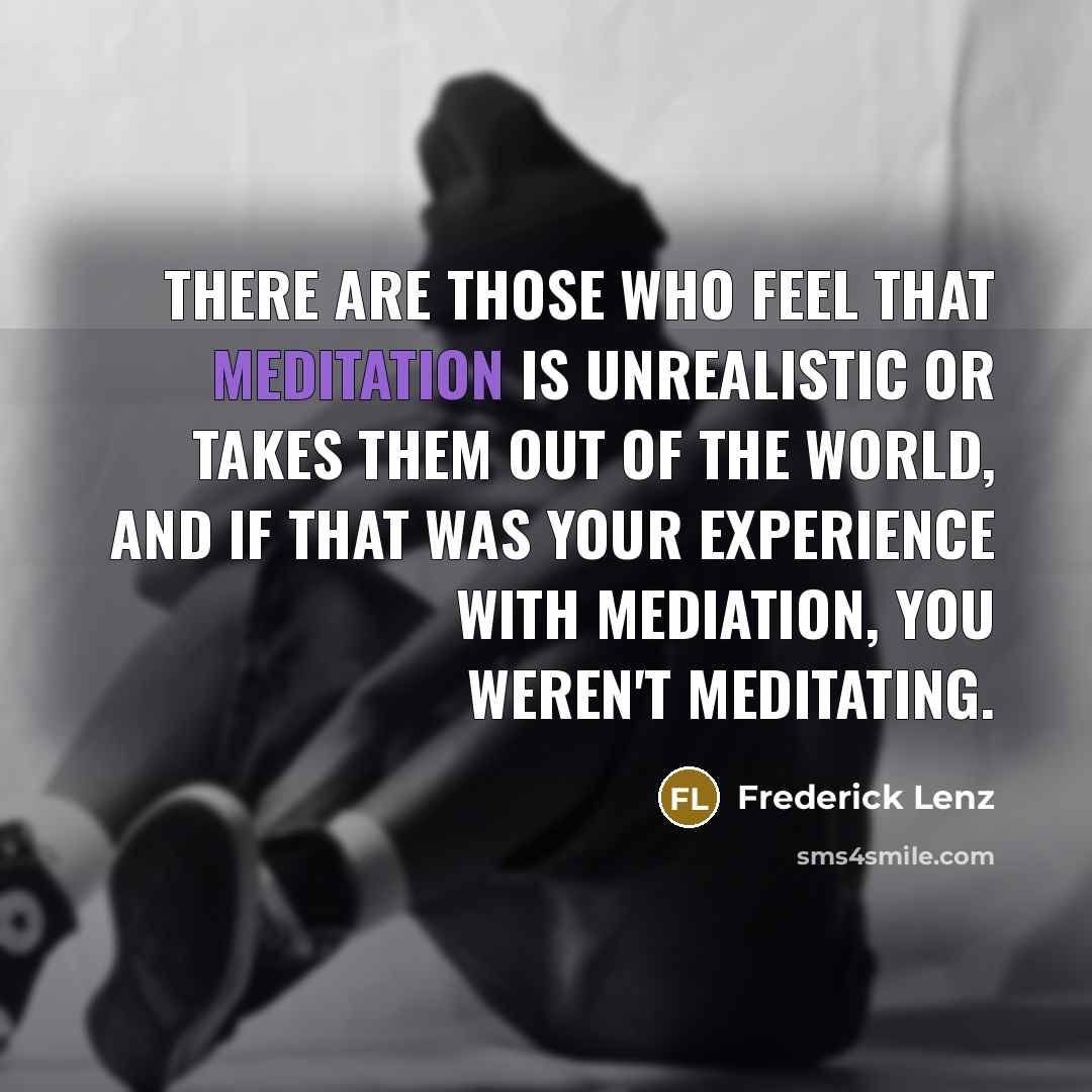“There are those who feel that meditation is unrealistic or takes them out of the world, and if that was your experience with mediation, you weren't meditating.” quote by Frederick Lenz
