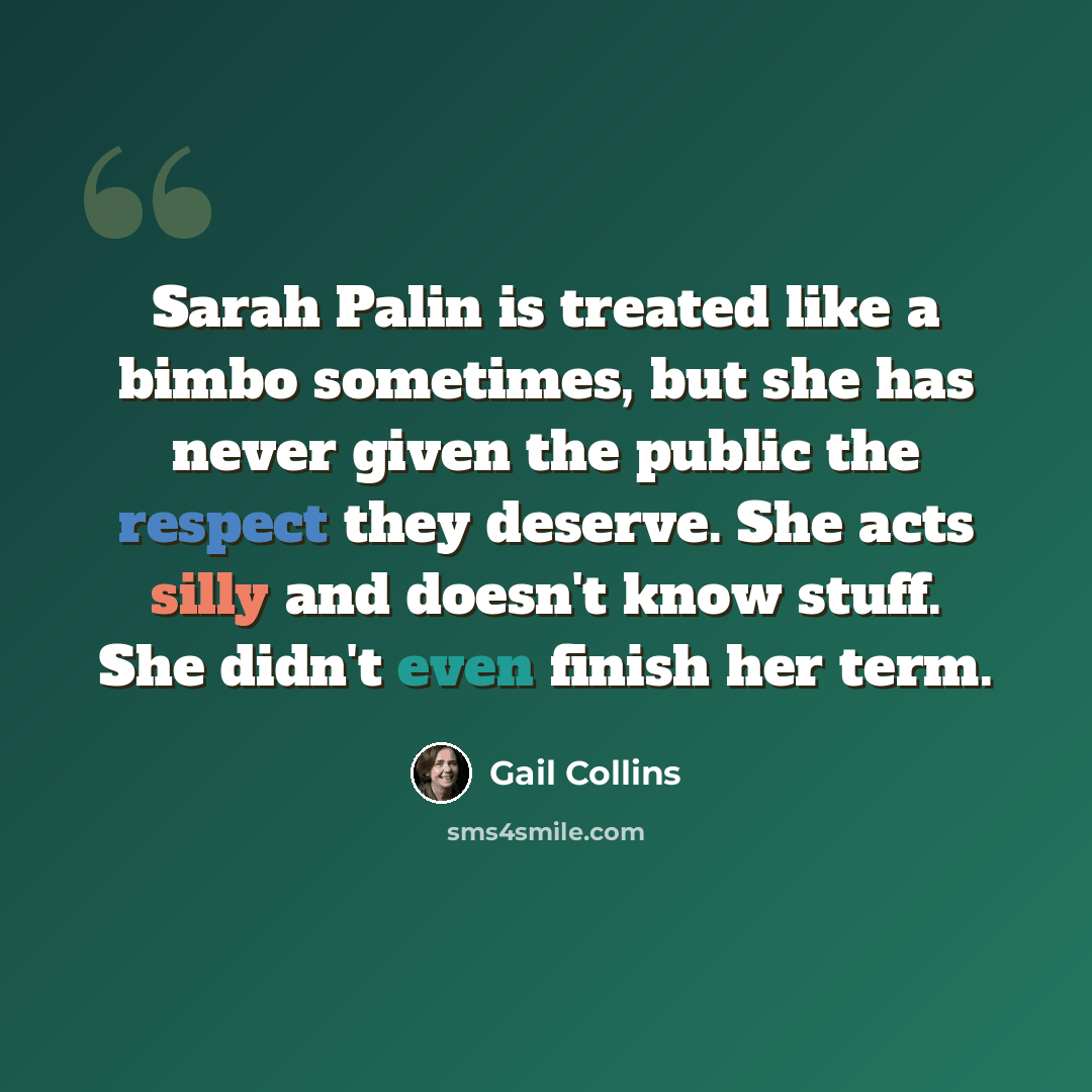“Sarah Palin is treated like a bimbo sometimes, but she has never given the public the respect they deserve. She acts silly and doesn't know stuff. She didn't even finish her term.” quote by Gail Collins