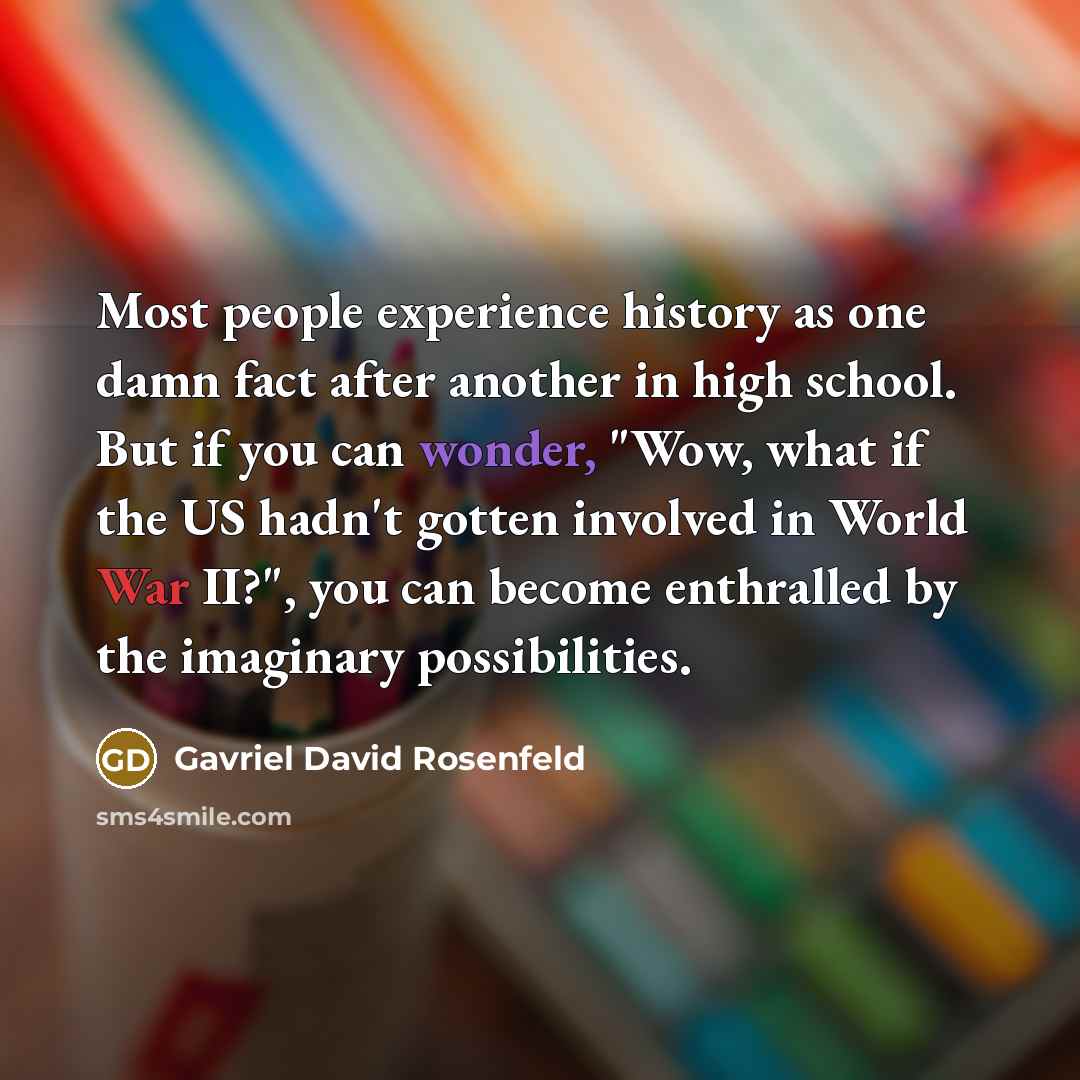 “Most people experience history as one damn fact after another in high school. But if you can wonder, "Wow, what if the US hadn't gotten involved in World War II?", you can become enthralled by the imaginary possibilities.” quote by Gavriel David Rosenfeld