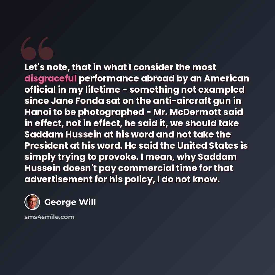 “Let's note, that in what I consider the most disgraceful performance abroad by an American official in my lifetime - something not exampled since Jane Fonda sat on the anti-aircraft gun in Hanoi to be photographed - Mr. McDermott said in effect, not in effect, he said it, we should take Saddam…” quote by George Will
