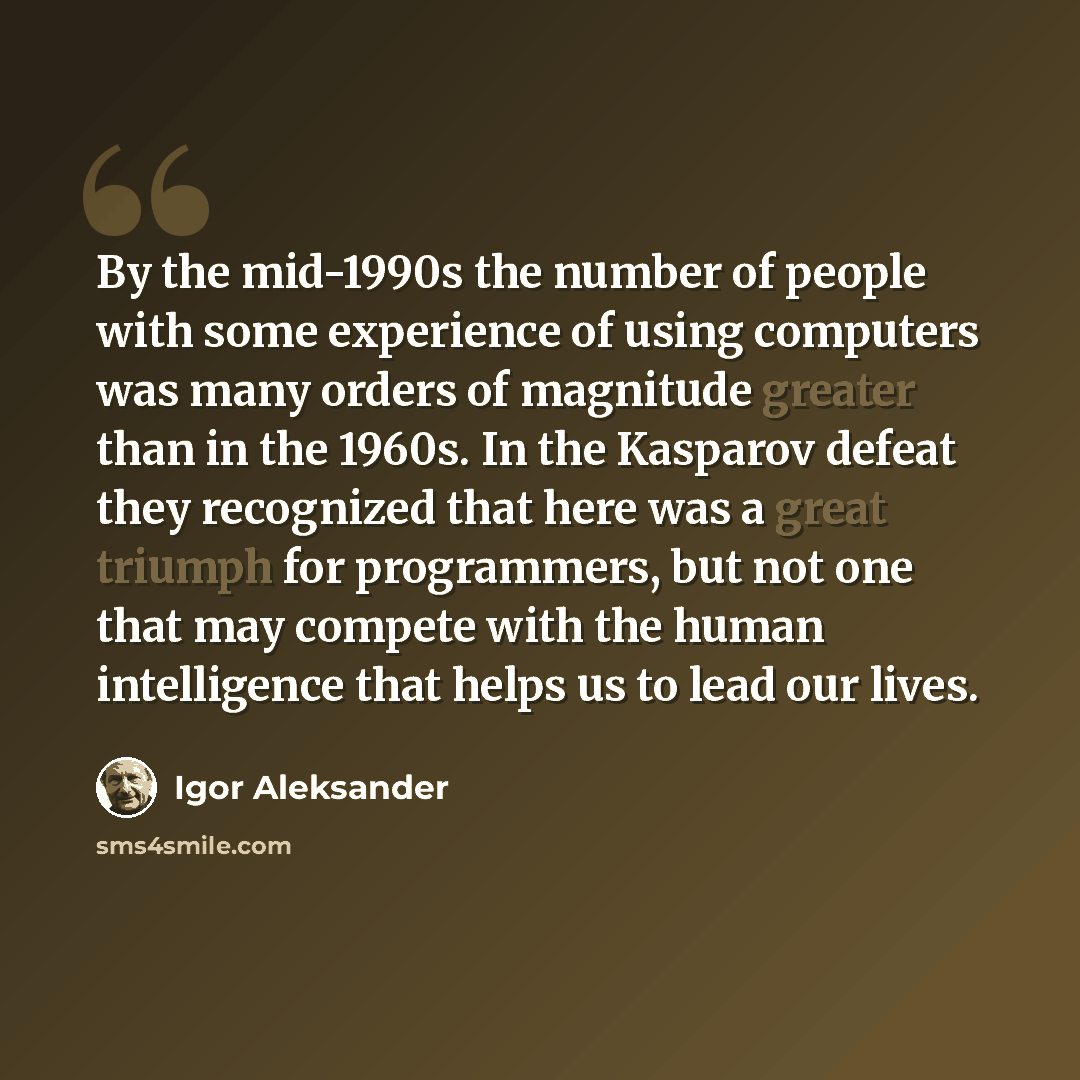 “By the mid-1990s the number of people with some experience of using computers was many orders of magnitude greater than in the 1960s. In the Kasparov defeat they recognized that here was a great triumph for programmers, but not one that may compete with the human intelligence that helps us to lead…” quote by Igor Aleksander