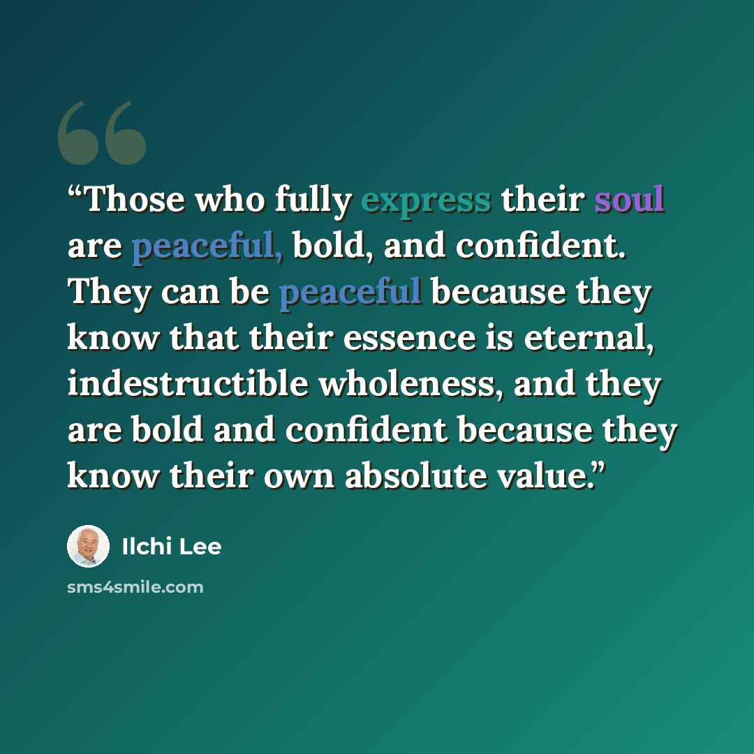 “Those who fully express their soul are peaceful, bold, and confident. They can be peaceful because they know that their essence is eternal, indestructible wholeness, and they are bold and confident because they know their own absolute value.” quote by Ilchi Lee