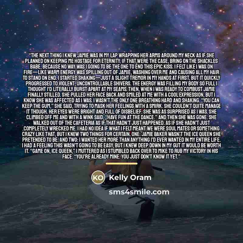 “The next thing I knew Jamie was in my lap wrapping her arms around my neck as if she planned on keeping me hostage for eternity. If that were the case, bring on the shackles babe, because no way was I going to be the one to end this epic kiss. I felt like I was on fire—like warm energy was…” quote by Kelly Oram