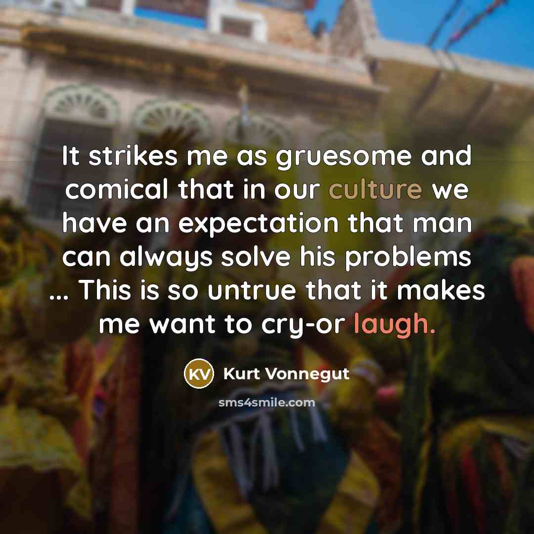 “It strikes me as gruesome and comical that in our culture we have an expectation that man can always solve his problems ... This is so untrue that it makes me want to cry-or laugh.” quote by Kurt Vonnegut