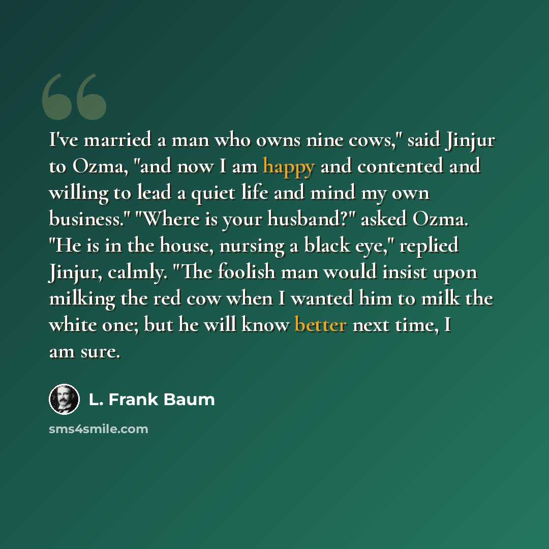 “I've married a man who owns nine cows," said Jinjur to Ozma, "and now I am happy and contented and willing to lead a quiet life and mind my own business." "Where is your husband?" asked Ozma. "He is in the house, nursing a black eye," replied Jinjur, calmly. "The foolish man would insist upon…” quote by L. Frank Baum