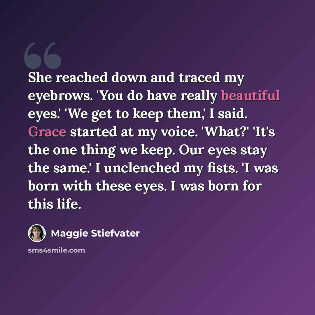 “She reached down and traced my eyebrows. 'You do have really beautiful eyes.' 'We get to keep them,' I said. Grace started at my voice. 'What?' 'It's the one thing we keep. Our eyes stay the same.' I unclenched my fists. 'I was born with these eyes. I was born for this life.” quote by Maggie Stiefvater