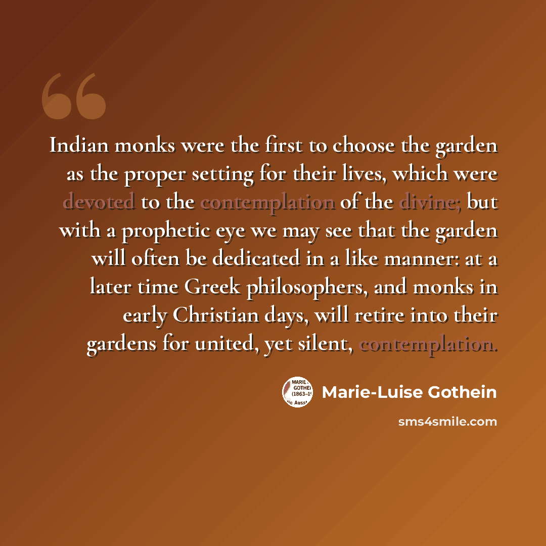 “Indian monks were the first to choose the garden as the proper setting for their lives, which were devoted to the contemplation of the divine; but with a prophetic eye we may see that the garden will often be dedicated in a like manner: at a later time Greek philosophers, and monks in early…” quote by Marie-Luise Gothein