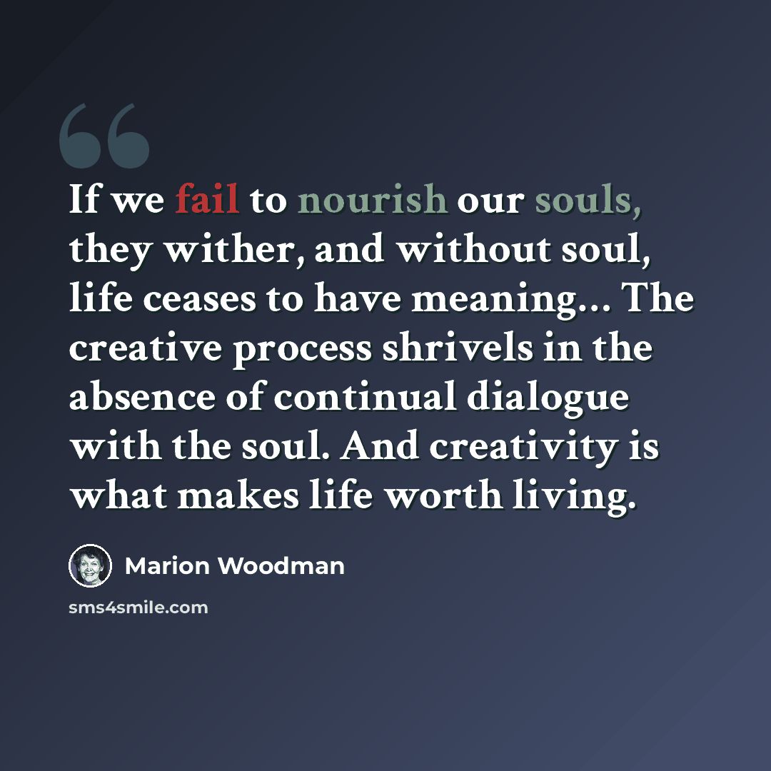 “If we fail to nourish our souls, they wither, and without soul, life ceases to have meaning… The creative process shrivels in the absence of continual dialogue with the soul. And creativity is what makes life worth living.” quote by Marion Woodman